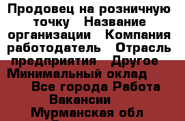 Продовец на розничную точку › Название организации ­ Компания-работодатель › Отрасль предприятия ­ Другое › Минимальный оклад ­ 8 000 - Все города Работа » Вакансии   . Мурманская обл.,Видяево нп